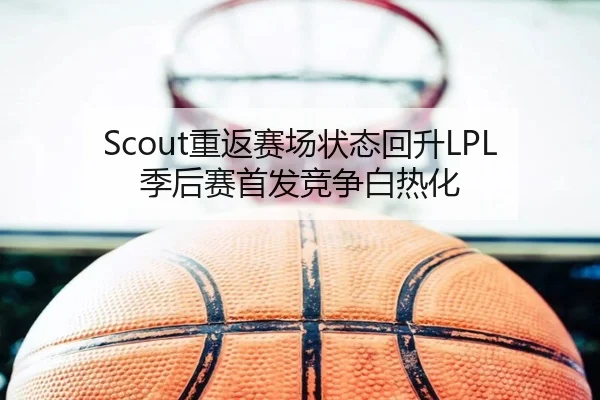 Scout重返赛场状态回升LPL季后赛首发竞争白热化